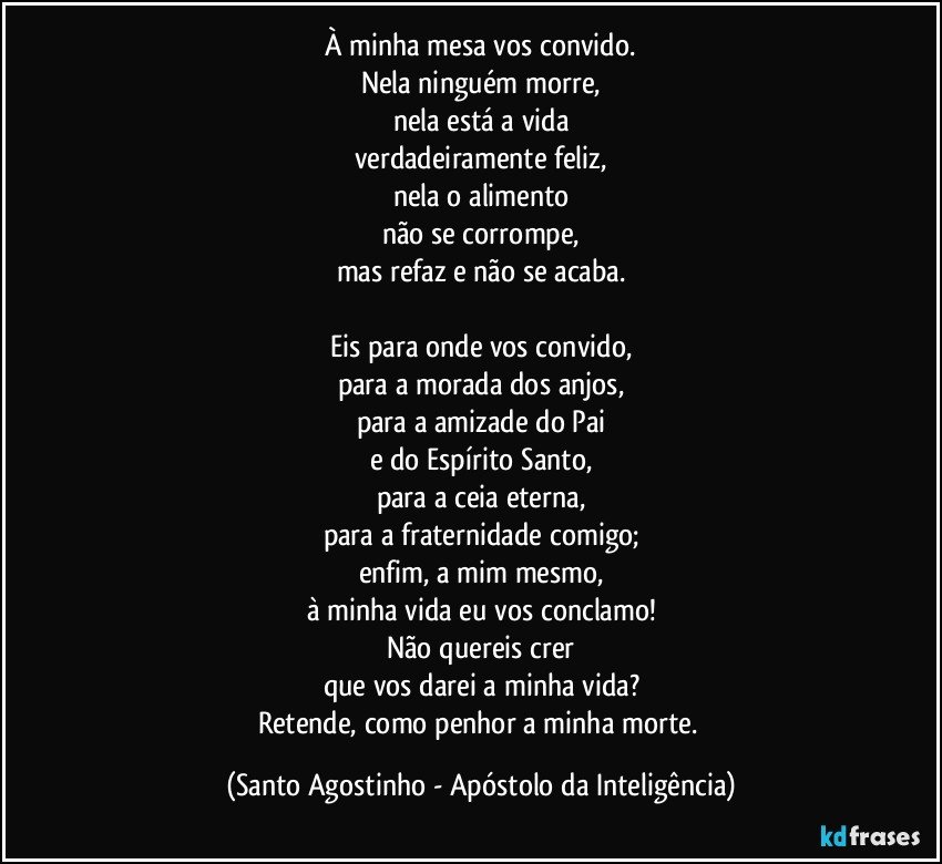 À minha mesa vos convido.
Nela ninguém morre,
nela está a vida
verdadeiramente feliz,
nela o alimento
não se corrompe,
mas refaz e não se acaba.

Eis para onde vos convido,
para a morada dos anjos,
para a amizade do Pai
e do Espírito Santo,
para a ceia eterna,
para a fraternidade comigo;
enfim, a mim mesmo,
à minha vida eu vos conclamo!
Não quereis crer
que vos darei a minha vida?
Retende, como penhor a minha morte. (Santo Agostinho - Apóstolo da Inteligência)