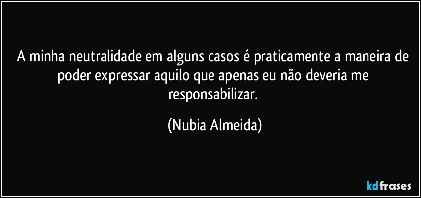 A minha neutralidade em alguns casos é praticamente a maneira de poder expressar aquilo que apenas eu não deveria me responsabilizar. (Nubia Almeida)