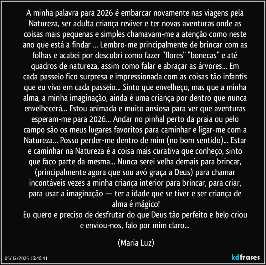 A minha palavra para 2026 é embarcar novamente nas viagens pela Natureza, ser adulta/criança reviver e ter novas aventuras onde as coisas mais pequenas e simples chamavam-me a atenção como neste ano que está a findar ... Lembro-me principalmente de brincar com as folhas e acabei por descobri como fazer "flores" "bonecas" e até quadros de natureza, assim como falar e abraçar as árvores... Em cada passeio fico surpresa e impressionada com as coisas tão infantis que eu vivo em cada passeio... Sinto que envelheço, mas que a minha alma, a minha imaginação, ainda é uma criança por dentro que nunca envelhecerá... Estou animada e muito ansiosa para ver que aventuras esperam-me para 2026... Andar no pinhal perto da praia ou pelo campo são os meus lugares favoritos para caminhar e ligar-me com a Natureza... Posso perder-me dentro de mim (no bom sentido)... Estar e caminhar na Natureza é a coisa mais curativa que conheço, sinto que faço parte da mesma... Nunca serei velha demais para brincar, (principalmente agora que sou avó graça a Deus) para chamar incontáveis vezes a minha criança interior para brincar, para criar, para usar a imaginação — ter a idade que se tiver e ser criança de alma é mágico!
Eu quero e preciso de desfrutar do que Deus tão perfeito e belo criou e enviou-nos, falo por mim claro... (Maria Luz)