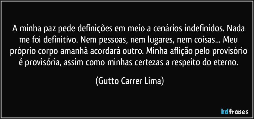 A minha paz pede definições em meio a cenários indefinidos. Nada me foi definitivo. Nem pessoas, nem lugares, nem coisas... Meu próprio corpo amanhã acordará outro. Minha aflição pelo provisório é provisória, assim como minhas certezas a respeito do eterno. (Gutto Carrer Lima)