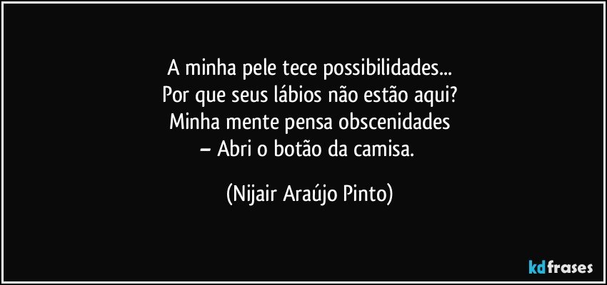 A minha pele tece possibilidades...
Por que seus lábios não estão aqui?
Minha mente pensa obscenidades
– Abri o botão da camisa. (Nijair Araújo Pinto)