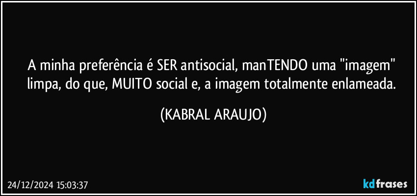 A minha preferência é SER antisocial, manTENDO uma "imagem" limpa, do que, MUITO social e, a imagem totalmente enlameada. (KABRAL ARAUJO)