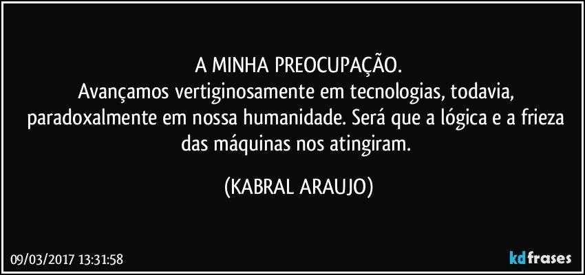 A MINHA PREOCUPAÇÃO.
Avançamos vertiginosamente em tecnologias, todavia, paradoxalmente em nossa humanidade. Será que a lógica e a frieza das máquinas nos atingiram. (KABRAL ARAUJO)