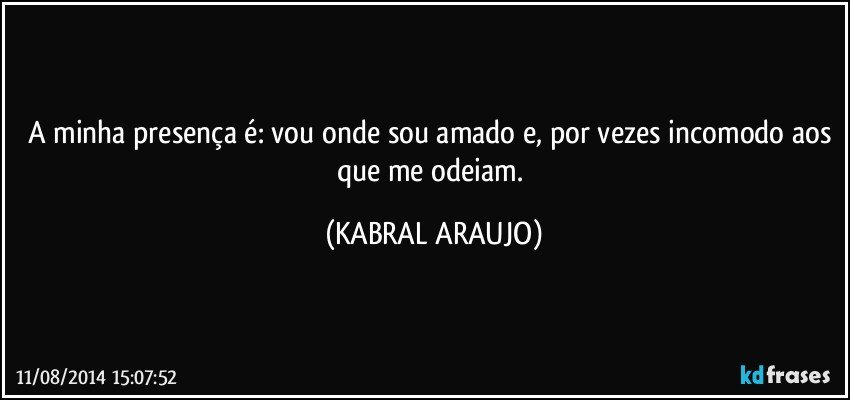 A minha presença é: vou onde sou amado e, por vezes incomodo aos que me odeiam. (KABRAL ARAUJO)