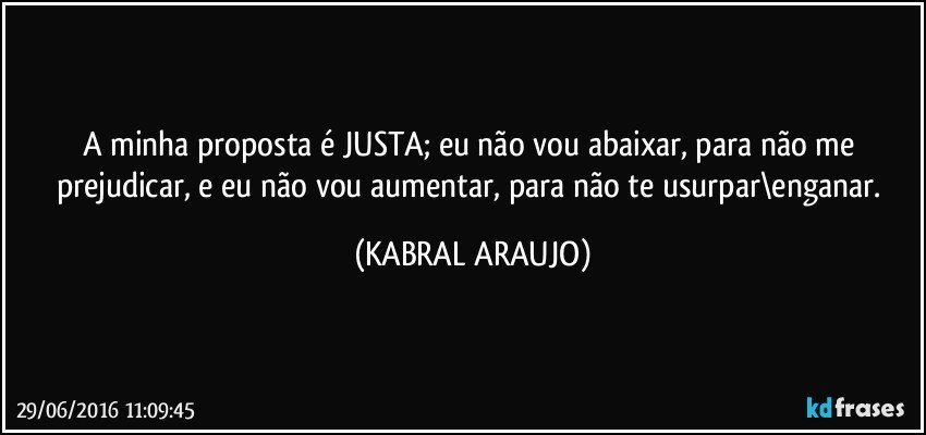 A minha proposta é JUSTA; eu não vou abaixar, para não me prejudicar, e eu não vou aumentar, para não te usurpar\enganar. (KABRAL ARAUJO)