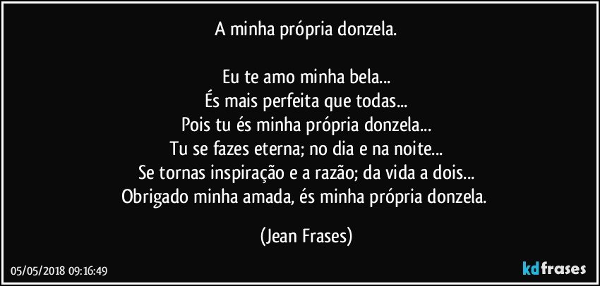 A minha própria donzela.

Eu te amo minha bela...
És mais perfeita que todas...
Pois tu és minha própria donzela...
Tu se fazes eterna; no dia e na noite...
Se tornas inspiração e a razão; da vida a dois...
Obrigado minha amada, és minha própria donzela. (Jean Frases)