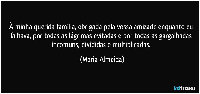 À minha querida família, obrigada pela vossa amizade enquanto eu falhava, por todas as lágrimas evitadas e por todas as gargalhadas incomuns, divididas e multiplicadas. (Maria Almeida)