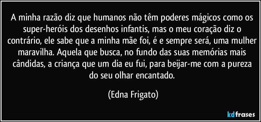 A minha razão diz que humanos não têm poderes  mágicos como os super-heróis dos desenhos infantis, mas o meu coração diz o contrário, ele sabe que a minha mãe foi, é e sempre será, uma mulher maravilha. Aquela que busca, no fundo das suas memórias mais cândidas, a criança que um dia eu fui, para beijar-me com a pureza do seu olhar encantado. (Edna Frigato)