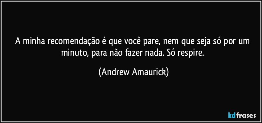 A minha recomendação é que você pare, nem que seja só por um minuto, para não fazer nada. Só respire. (Andrew Amaurick)