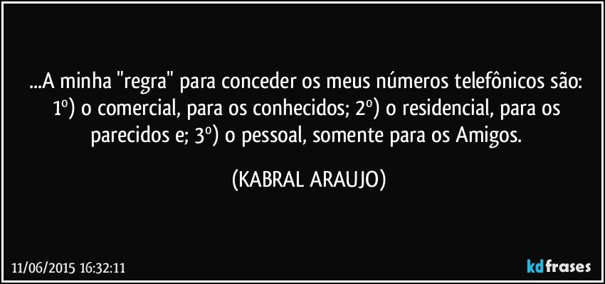 ...A minha "regra" para conceder os meus números telefônicos são: 1º) o comercial, para os conhecidos; 2º) o residencial, para os parecidos e; 3º) o pessoal, somente para os Amigos. (KABRAL ARAUJO)