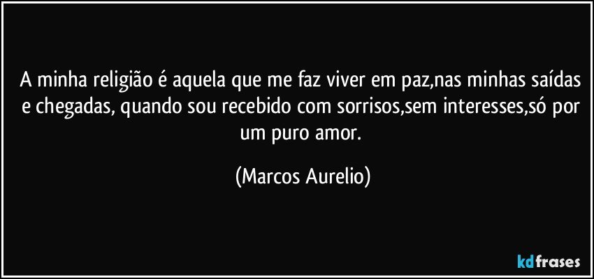 A minha religião é aquela que me faz viver em paz,nas minhas saídas e chegadas, quando sou recebido com sorrisos,sem interesses,só por um puro amor. (Marcos Aurelio)