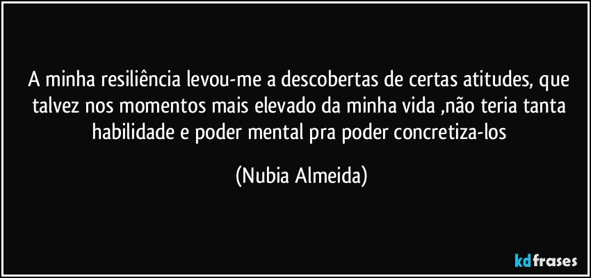 A minha resiliência levou-me  a descobertas de certas atitudes,  que talvez nos momentos mais elevado da minha vida ,não teria tanta habilidade e poder mental pra poder concretiza-los (Nubia Almeida)