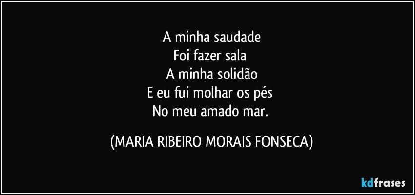 A minha saudade
Foi fazer sala 
A minha solidão
E eu fui molhar os pés 
No meu amado mar. (MARIA RIBEIRO MORAIS FONSECA)