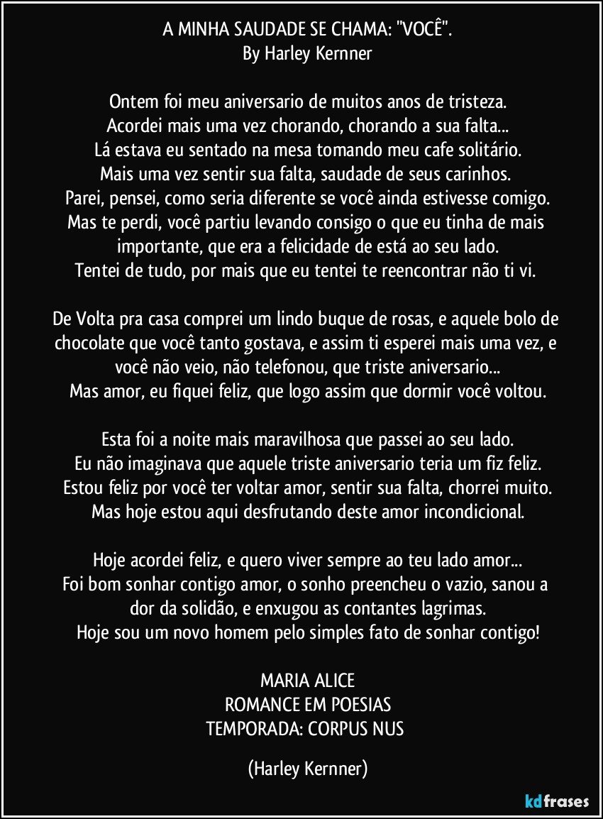 A MINHA SAUDADE SE CHAMA: "VOCÊ".
By Harley Kernner

Ontem foi meu aniversario de muitos anos de tristeza.
Acordei mais uma vez chorando, chorando a sua falta...
Lá estava eu sentado na mesa tomando meu cafe solitário.
Mais uma vez sentir sua falta, saudade de seus carinhos. 
Parei, pensei, como seria diferente se você ainda estivesse comigo.
Mas te perdi, você partiu levando consigo o que eu tinha de mais importante, que era a felicidade de está ao seu lado.
Tentei de tudo, por mais que eu tentei te reencontrar não ti vi. 

De Volta pra casa comprei um lindo buque de rosas, e aquele bolo de chocolate que você tanto gostava, e assim ti esperei mais uma vez, e você não veio, não telefonou, que triste aniversario...
Mas amor, eu fiquei feliz, que logo assim que dormir você voltou.

Esta foi a noite mais maravilhosa que passei ao seu lado.
Eu não imaginava que aquele triste aniversario teria um fiz feliz.
Estou feliz por você ter voltar amor, sentir sua falta, chorrei muito.
Mas hoje estou aqui desfrutando deste amor incondicional.

Hoje acordei feliz, e quero viver sempre ao teu lado amor...
Foi bom sonhar contigo amor, o sonho preencheu o vazio, sanou a dor da solidão, e enxugou as contantes lagrimas.
Hoje sou um novo homem pelo simples fato de sonhar contigo!

MARIA ALICE
ROMANCE EM POESIAS
TEMPORADA: CORPUS NUS (Harley Kernner)