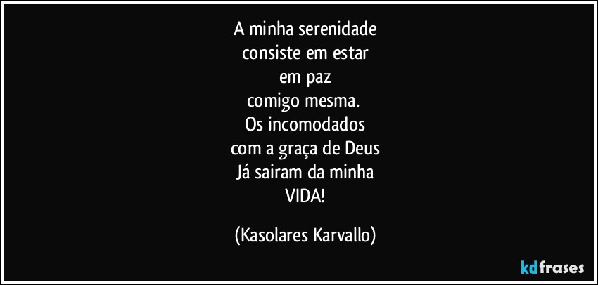 A minha serenidade
consiste em estar
em paz
comigo mesma. 
Os incomodados
com a graça de Deus
Já sairam da minha
 VIDA! (Kasolares Karvallo)