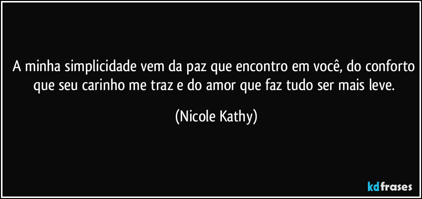 A minha simplicidade vem da paz que encontro em você, do conforto que seu carinho me traz e do amor que faz tudo ser mais leve. (Nicole Kathy)