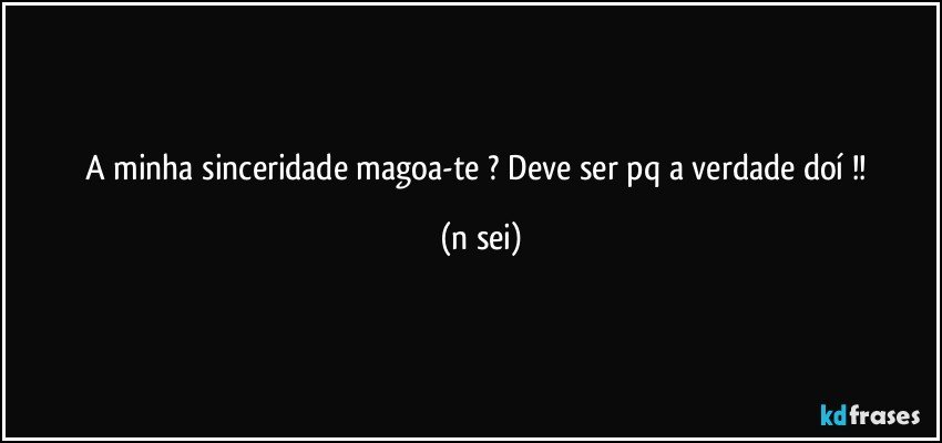 A minha sinceridade magoa-te ? Deve ser pq a verdade doí !! (n sei)