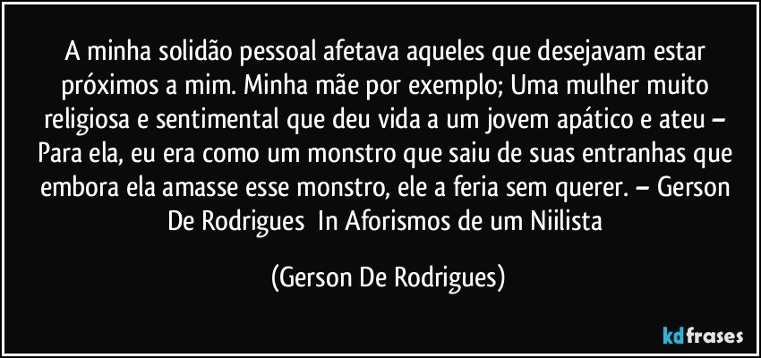 A minha solidão pessoal afetava aqueles que desejavam estar próximos a mim. Minha mãe por exemplo; Uma mulher muito religiosa e sentimental que deu vida a um jovem apático e ateu – Para ela, eu era como um monstro que saiu de suas entranhas que embora ela amasse esse monstro, ele a feria sem querer.  – Gerson De Rodrigues​ In Aforismos de um Niilista (Gerson De Rodrigues)