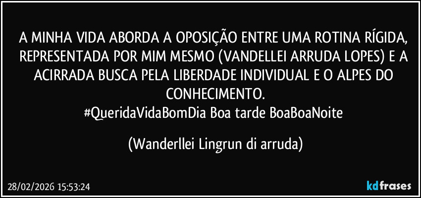 A MINHA VIDA ABORDA A OPOSIÇÃO ENTRE UMA ROTINA RÍGIDA, REPRESENTADA POR MIM MESMO (VANDELLEI  ARRUDA LOPES) E A ACIRRADA BUSCA PELA LIBERDADE INDIVIDUAL E O ALPES DO CONHECIMENTO.
#QueridaVidaBomDia/Boa tarde/BoaBoaNoite (Wanderllei Lingrun di arruda)