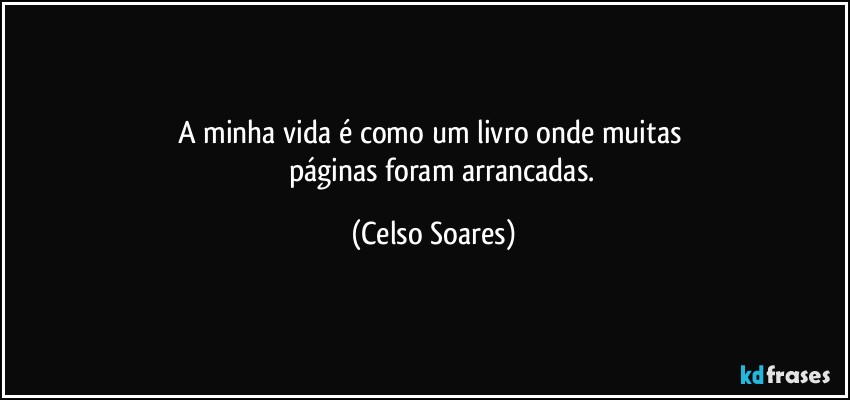 A  minha vida  é  como um livro onde muitas 
            páginas foram  arrancadas. (Celso Soares)