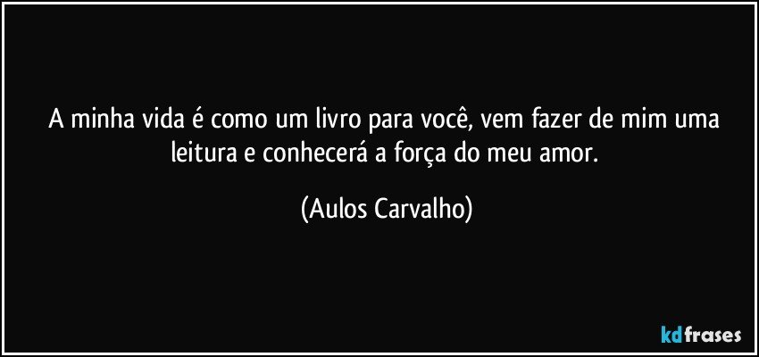 A minha vida é como um livro para você, vem fazer de mim uma leitura e conhecerá a força do meu amor. (Aulos Carvalho)