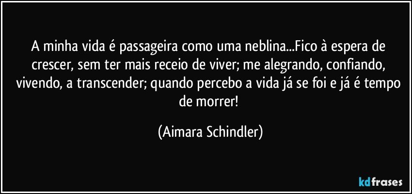 A minha vida é passageira como uma neblina...Fico à espera de crescer, sem ter mais receio de viver; me alegrando, confiando, vivendo, a transcender; quando percebo a vida já se foi e já é tempo de morrer! (Aimara Schindler)