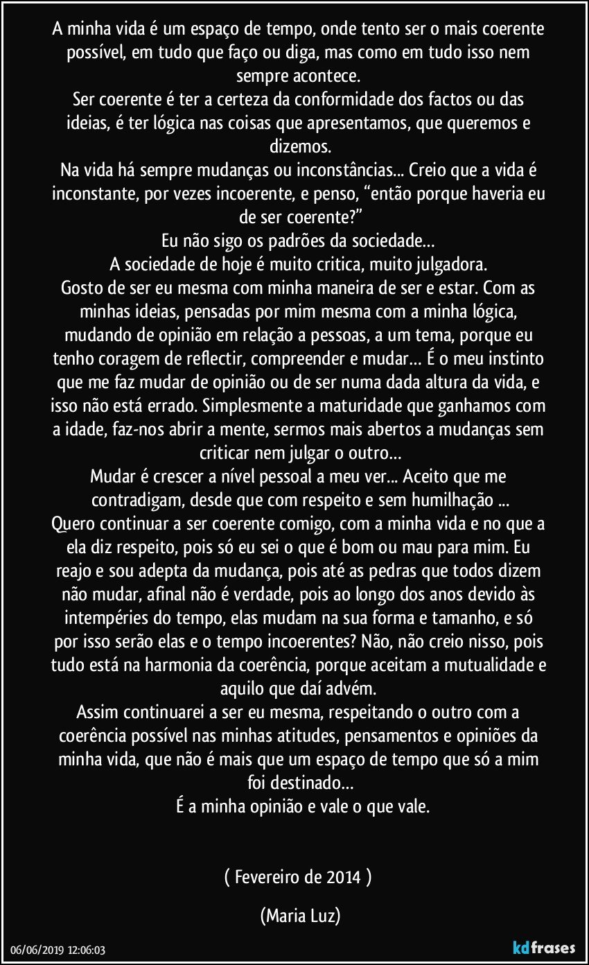 A minha vida é um espaço de tempo, onde tento ser o mais coerente possível, em tudo que faço ou diga,  mas como em tudo isso nem sempre acontece. 
Ser coerente é ter a certeza da conformidade dos factos ou das ideias, é ter lógica nas coisas que apresentamos, que queremos e dizemos.
Na vida há sempre mudanças ou inconstâncias... Creio que a vida é inconstante, por vezes incoerente, e penso, “então porque haveria eu de ser coerente?”
Eu não sigo os padrões da sociedade… 
A sociedade de hoje é muito critica, muito julgadora. 
Gosto de ser eu mesma com minha maneira de ser e estar. Com as minhas ideias, pensadas por mim mesma com a minha lógica, mudando de opinião em relação a pessoas, a um tema, porque eu tenho coragem de reflectir, compreender e mudar… É o meu instinto que me faz mudar  de opinião ou de ser numa dada altura da vida, e isso não está errado. Simplesmente a maturidade que ganhamos com a idade, faz-nos abrir a mente, sermos mais abertos a mudanças sem criticar nem julgar o outro…
Mudar é crescer a nível pessoal a meu ver... Aceito que me contradigam, desde que com respeito e sem humilhação ...
Quero continuar a ser coerente comigo, com a minha vida e no que a ela diz respeito, pois só eu sei o que é bom ou mau para mim. Eu reajo e sou adepta da mudança, pois até as pedras que todos dizem não mudar, afinal não é verdade, pois ao longo dos anos devido às intempéries do tempo, elas mudam na sua forma e tamanho, e só por isso serão elas e o tempo incoerentes? Não, não creio nisso, pois tudo está na harmonia da coerência, porque aceitam a mutualidade e aquilo que daí advém. 
Assim continuarei a ser eu mesma, respeitando o outro com a coerência possível nas minhas atitudes, pensamentos e opiniões da minha vida, que não é mais que um espaço de tempo que só a mim foi destinado…
 É a minha opinião e vale o que vale.


( Fevereiro de 2014 ) (Maria Luz)