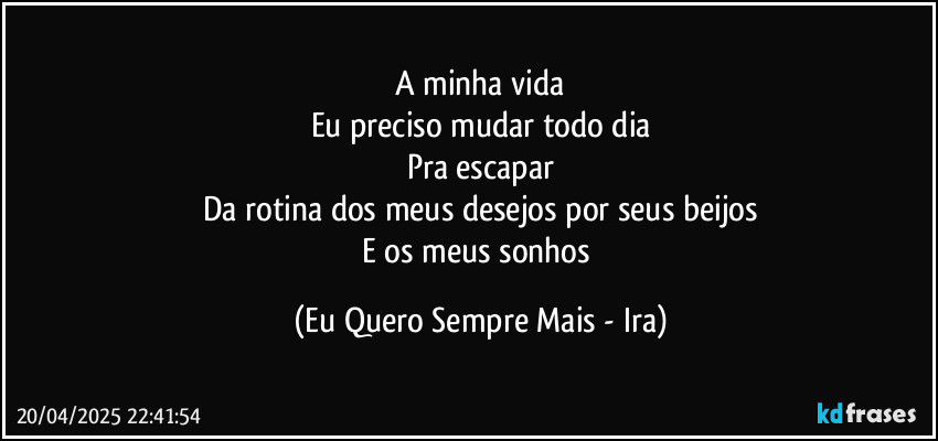 A minha vida
Eu preciso mudar todo dia
Pra escapar
Da rotina dos meus desejos por seus beijos
E os meus sonhos (Eu Quero Sempre Mais - Ira)
