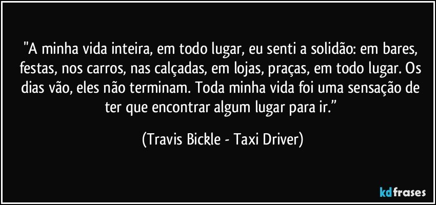 "A minha vida inteira, em todo lugar, eu senti a solidão: em bares, festas, nos carros, nas calçadas, em lojas, praças, em todo lugar. Os dias vão, eles não terminam. Toda minha vida foi uma sensação de ter que encontrar algum lugar para ir.” (Travis Bickle - Taxi Driver)