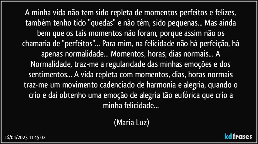 A minha vida não tem sido repleta de momentos perfeitos e felizes, também tenho tido "quedas" e não têm, sido pequenas... Mas ainda bem que os tais momentos não foram, porque assim não os chamaria de "perfeitos"... Para mim, na felicidade não há perfeição, há apenas normalidade...  Momentos, horas, dias normais... A Normalidade, traz-me a regularidade das minhas emoções e dos sentimentos... A vida repleta com momentos, dias, horas normais traz-me um movimento cadenciado de harmonia e alegria, quando o crio e daí obtenho uma emoção de alegria tão eufórica que crio a minha felicidade... (Maria Luz)