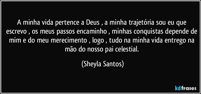 A minha vida pertence a Deus , a minha trajetória sou eu que escrevo , os meus passos encaminho , minhas conquistas depende de mim e do meu merecimento , logo , tudo na minha vida entrego na mão do nosso pai celestial. (Sheyla Santos)