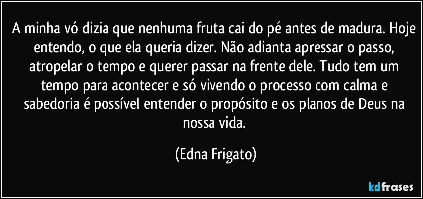 A minha vó dizia que nenhuma fruta cai do pé antes de madura. Hoje entendo, o que ela queria dizer. Não adianta apressar o passo, atropelar o tempo e querer passar na frente dele. Tudo tem um tempo para acontecer e só vivendo o processo com calma e sabedoria é  possível entender o propósito e os planos de Deus na nossa vida. (Edna Frigato)