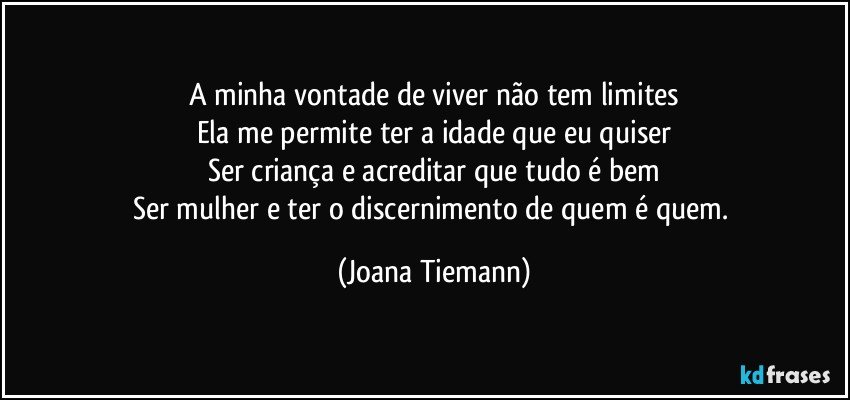 A minha vontade de viver não tem limites
Ela me permite ter a idade que eu quiser
Ser criança e acreditar que tudo é bem
Ser mulher e ter o discernimento de quem é quem. (Joana Tiemann)