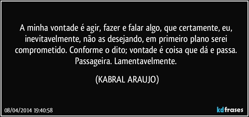 A minha vontade é agir, fazer e falar algo, que certamente, eu, inevitavelmente, não as desejando, em primeiro plano serei comprometido. Conforme o dito; vontade é coisa que dá e passa. Passageira. Lamentavelmente. (KABRAL ARAUJO)