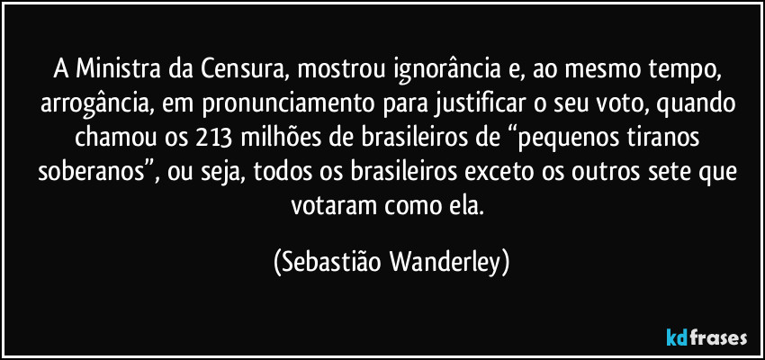 A Ministra da Censura, mostrou ignorância e, ao mesmo tempo, arrogância, em pronunciamento para justificar o seu voto, quando chamou os 213 milhões de brasileiros de “pequenos tiranos soberanos”, ou seja, todos os brasileiros exceto os outros sete que votaram como ela. (Sebastião Wanderley)
