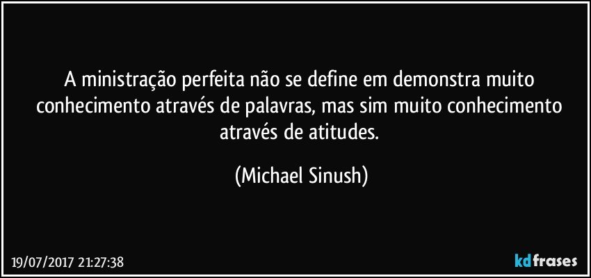 A ministração perfeita não se define em demonstra muito conhecimento através de palavras, mas sim muito conhecimento através de atitudes. (Michael Sinush)