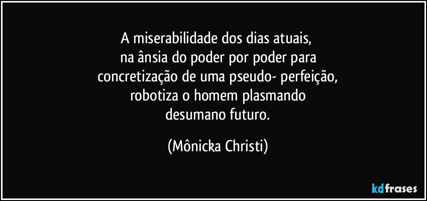 A miserabilidade dos dias atuais, 
na ânsia do poder por poder para
 concretização de uma pseudo- perfeição, 
robotiza o homem plasmando
 desumano futuro. (Mônicka Christi)