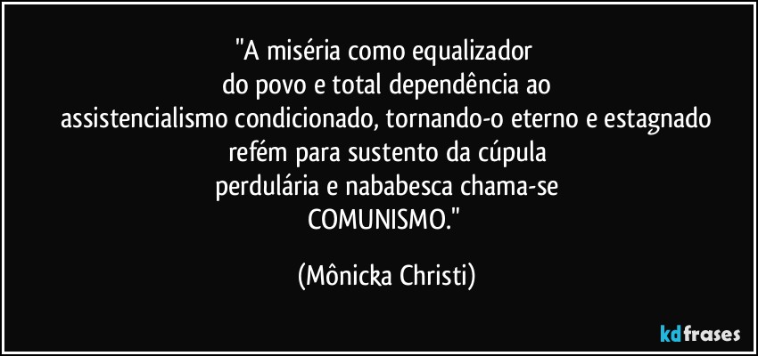 "A miséria como equalizador 
do povo e total dependência ao
 assistencialismo condicionado, tornando-o eterno e estagnado 
refém para sustento da cúpula
perdulária e nababesca chama-se
COMUNISMO." (Mônicka Christi)