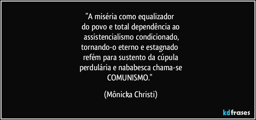 "A miséria como equalizador 
do povo e total dependência ao
 assistencialismo condicionado,
tornando-o eterno e estagnado 
refém para sustento da cúpula
perdulária e nababesca chama-se
COMUNISMO." (Mônicka Christi)
