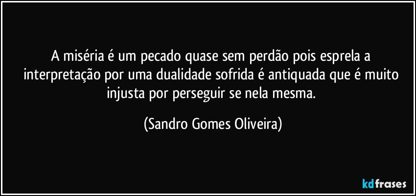 A miséria é um pecado quase sem perdão pois esprela a interpretação por uma dualidade sofrida é antiquada que é muito injusta por perseguir se nela mesma. (Sandro Gomes Oliveira)