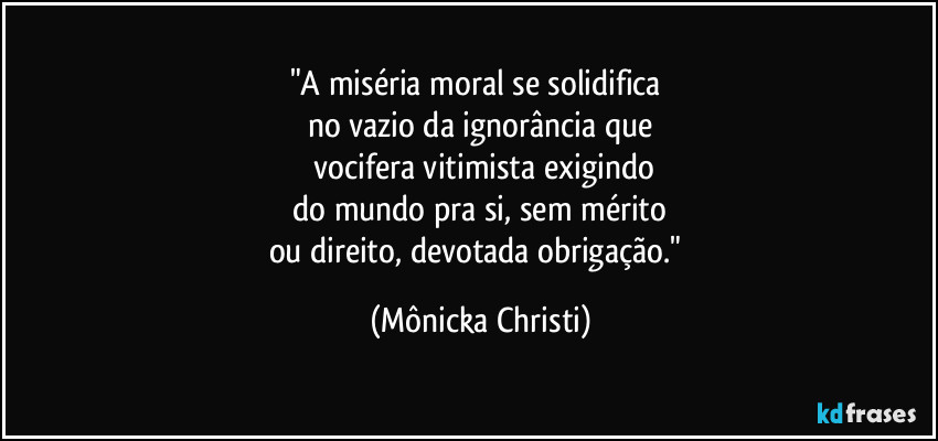 "A miséria moral se solidifica
no vazio da ignorância que
vocifera vitimista exigindo
do mundo pra si, sem mérito
ou direito, devotada obrigação." (Mônicka Christi)