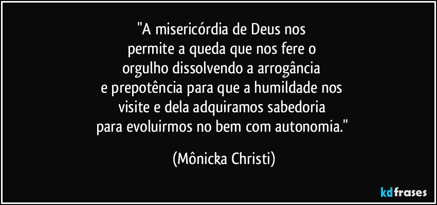 "A misericórdia de Deus nos 
permite a queda que nos fere o 
orgulho dissolvendo a arrogância 
e prepotência para que a humildade nos 
visite e dela adquiramos sabedoria 
para evoluirmos no bem com autonomia." (Mônicka Christi)