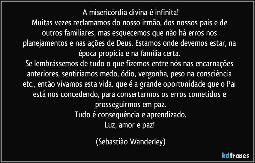 A misericórdia divina é infinita!
Muitas vezes reclamamos do nosso irmão, dos nossos pais e de outros familiares, mas esquecemos que não há erros nos planejamentos e nas ações de Deus. Estamos onde devemos estar, na época propícia e na família certa. 
Se lembrássemos de tudo o que fizemos entre nós nas encarnações anteriores, sentiríamos medo, ódio, vergonha, peso na consciência etc., então vivamos esta vida, que é a grande oportunidade que o Pai está nos concedendo, para consertarmos os erros cometidos e prosseguirmos em paz.
Tudo é consequência e aprendizado.
Luz, amor e paz! (Sebastião Wanderley)
