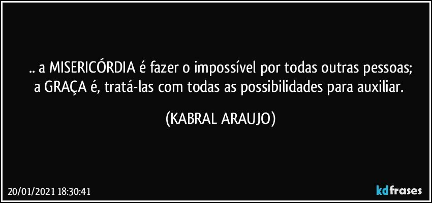 .. a MISERICÓRDIA é fazer o impossível por todas outras pessoas;
a GRAÇA é, tratá-las com todas as possibilidades para auxiliar. (KABRAL ARAUJO)