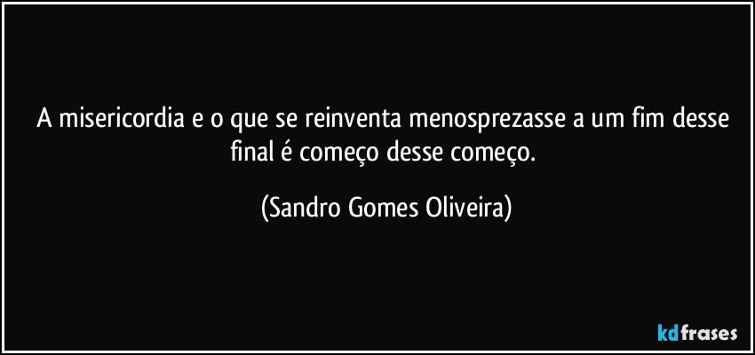 A misericordia e o que se reinventa menosprezasse a um fim desse final é começo desse começo. (Sandro Gomes Oliveira)