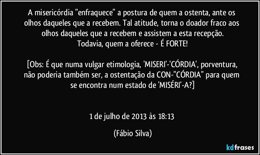 A misericórdia "enfraquece" a postura de quem a ostenta, ante os olhos daqueles que a recebem. Tal atitude, torna o doador fraco aos olhos daqueles  que a recebem e assistem a esta recepção.
Todavia, quem a oferece - É FORTE!

[Obs: É que numa vulgar etimologia, 'MISERI'-'CÓRDIA', porventura, não poderia também ser, a ostentação da CON-"CÓRDIA" para quem se encontra num estado de 'MISÉRI'-A?]


1 de julho de 2013 às 18:13 (Fábio Silva)