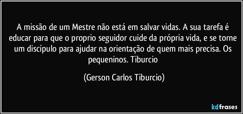 A missão de um Mestre não está em salvar vidas. A sua tarefa é educar para que  o proprio seguidor cuide da própria vida, e se torne um discípulo para ajudar na orientação de quem mais precisa. Os pequeninos. Tiburcio (Gerson Carlos Tiburcio)