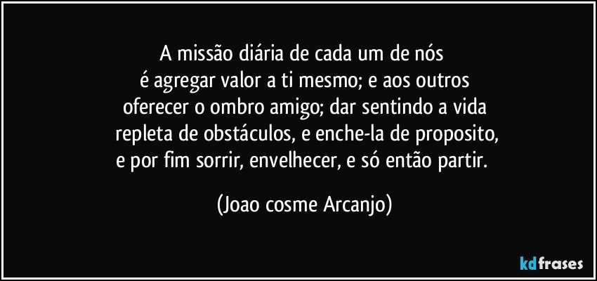 A missão diária de cada um de nós 
é agregar valor a ti mesmo; e aos outros
oferecer o ombro amigo; dar sentindo a vida
 repleta de obstáculos, e enche-la de proposito,
e por fim sorrir, envelhecer, e só então partir. (Joao cosme Arcanjo)