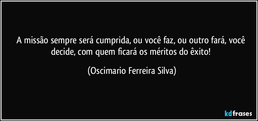 A missão sempre será cumprida, ou você faz, ou outro fará, você decide, com quem ficará os méritos do êxito! (Oscimario Ferreira Silva)