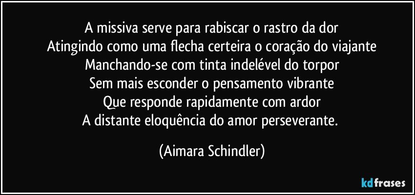 A missiva serve para rabiscar o rastro da dor
Atingindo como uma flecha certeira o coração do viajante
Manchando-se  com tinta indelével do torpor
Sem mais esconder o pensamento vibrante
Que responde rapidamente com ardor
A distante eloquência do amor perseverante. (Aimara Schindler)